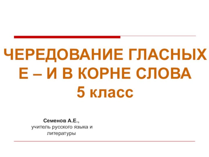 ЧЕРЕДОВАНИЕ ГЛАСНЫХ Е – И В КОРНЕ СЛОВА5 классСеменов А.Е., учитель русского языка и литературы