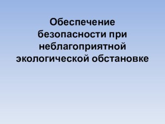 Презентация по БЖ на тему: Обеспечение безопасности при неблагоприятной экологической обстановке