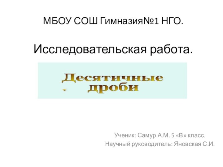 МБОУ СОШ Гимназия№1 НГО.  Исследовательская работа.  Десятичные дроби. Ученик: Самур