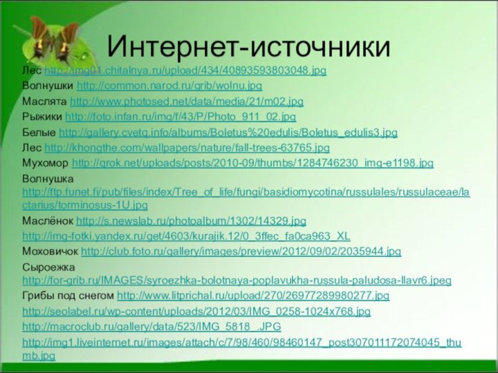 Интернет-источникиЛес http://img01.chitalnya.ru/upload/434/40893593803048.jpgВолнушки http://common.narod.ru/grib/wolnu.jpgМаслята http://www.photosed.net/data/media/21/m02.jpgРыжики http://foto.infan.ru/img/f/43/P/Photo_911_02.jpgБелые http://gallery.cvetq.info/albums/Boletus%20edulis/Boletus_edulis3.jpgЛес http://khongthe.com/wallpapers/nature/fall-trees-63765.jpgМухомор http://qrok.net/uploads/posts/2010-09/thumbs/1284746230_img-e1198.jpgВолнушка http://ftp.funet.fi/pub/files/index/Tree_of_life/fungi/basidiomycotina/russulales/russulaceae/lactarius/torminosus-1U.jpgМаслёнок http://s.newslab.ru/photoalbum/1302/14329.jpghttp://img-fotki.yandex.ru/get/4603/kurajik.12/0_3ffec_fa0ca963_XLМоховичок http://club.foto.ru/gallery/images/preview/2012/09/02/2035944.jpgСыроежка http://for-grib.ru/IMAGES/syroezhka-bolotnaya-poplavukha-russula-paludosa-llavr6.jpegГрибы под снегом http://www.litprichal.ru/upload/270/26977289980277.jpghttp://seolabel.ru/wp-content/uploads/2012/03/IMG_0258-1024x768.jpghttp://macroclub.ru/gallery/data/523/IMG_5818_.JPGhttp://img1.liveinternet.ru/images/attach/c/7/98/460/98460147_post307011172074045_thumb.jpg