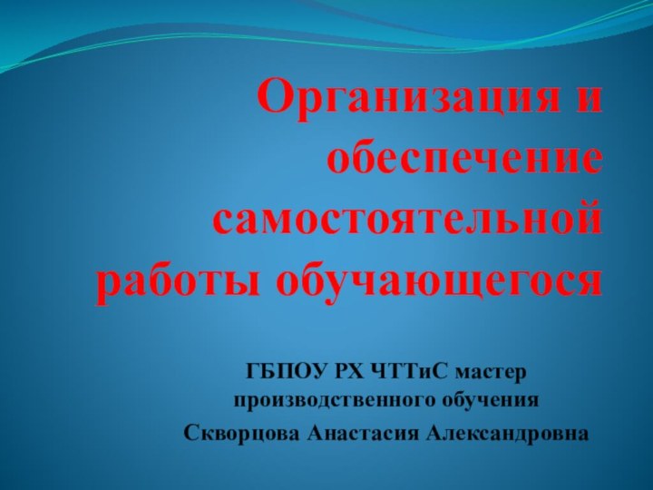 Организация и обеспечение самостоятельной работы обучающегосяГБПОУ РХ ЧТТиС мастер производственного обучения Скворцова Анастасия Александровна