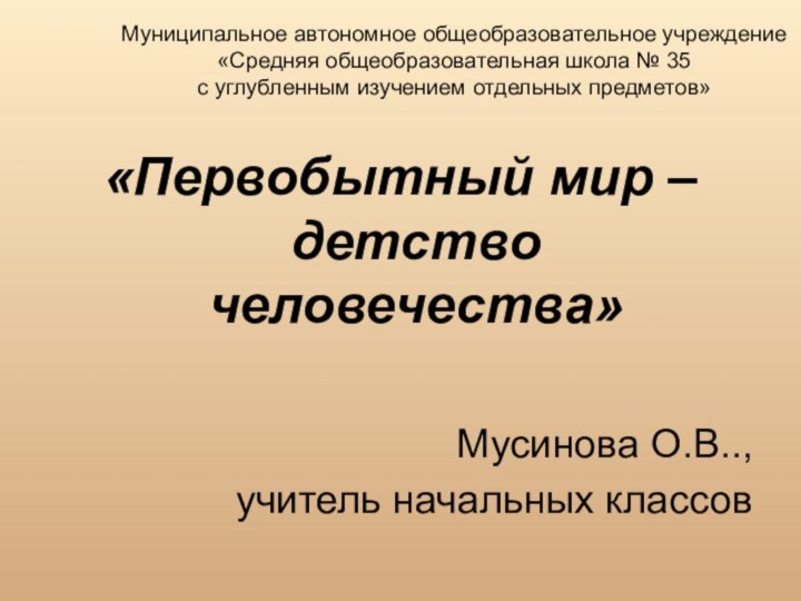 «Первобытный мир – детство человечества»Мусинова О.В..,учитель начальных классов Муниципальное автономное общеобразовательное учреждение