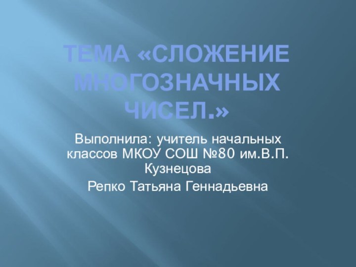 Тема «Сложение многозначных чисел.»Выполнила: учитель начальных классов МКОУ СОШ №80 им.В.П.Кузнецова Репко Татьяна Геннадьевна