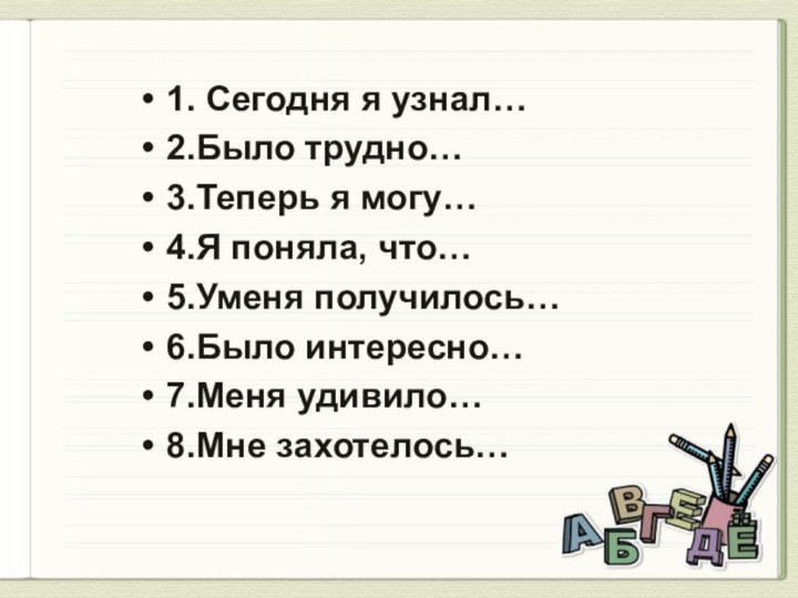 1. Сегодня я узнал…2.Было трудно…3.Теперь я могу…4.Я поняла, что…5.Уменя получилось…6.Было интересно…7.Меня удивило…8.Мне захотелось…