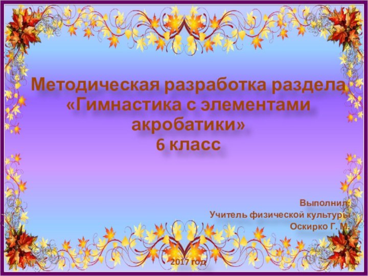 Методическая разработка раздела «Гимнастика с элементами акробатики» 6 классВыполнил:Учитель физической культурыОскирко Г. М.2017 год