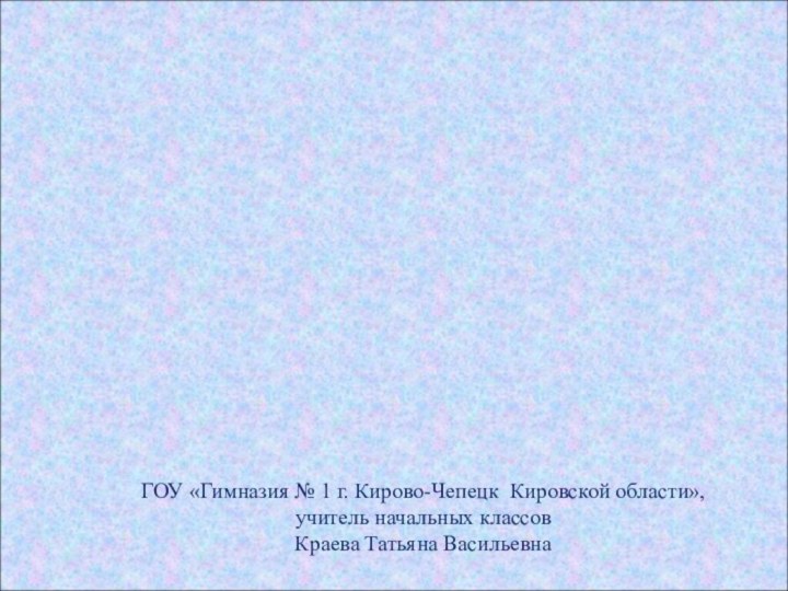 ГОУ «Гимназия № 1 г. Кирово-Чепецк Кировской области»,учитель начальных классовКраева Татьяна Васильевна