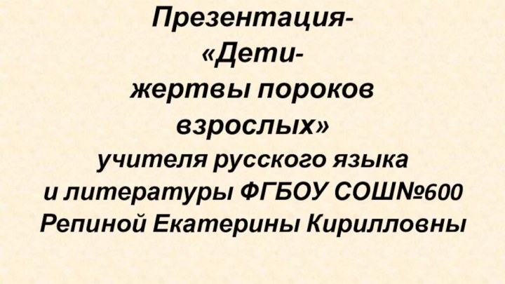 Презентация-«Дети-жертвы пороков взрослых»учителя русского языка и литературы ФГБОУ СОШ№600 Репиной Екатерины Кирилловны