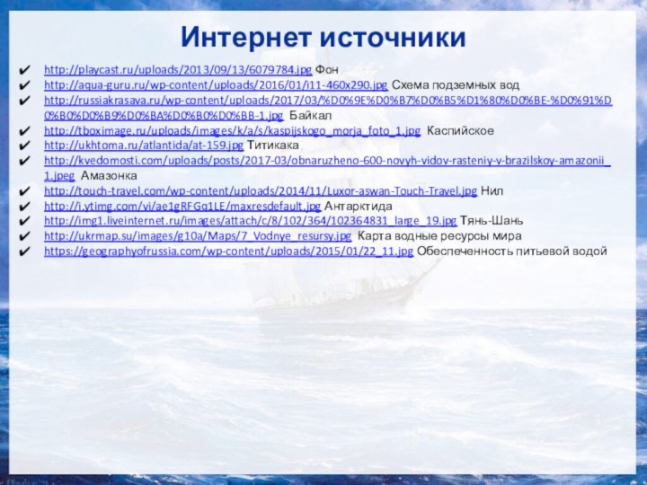 Интернет источникиhttp://playcast.ru/uploads/2013/09/13/6079784.jpg Фон http://aqua-guru.ru/wp-content/uploads/2016/01/i11-460x290.jpg Схема подземных водhttp://russiakrasava.ru/wp-content/uploads/2017/03/%D0%9E%D0%B7%D0%B5%D1%80%D0%BE-%D0%91%D0%B0%D0%B9%D0%BA%D0%B0%D0%BB-1.jpg Байкалhttp://tboximage.ru/uploads/images/k/a/s/kaspijskogo_morja_foto_1.jpg Каспийскоеhttp://ukhtoma.ru/atlantida/at-159.jpg Титикакаhttp://kvedomosti.com/uploads/posts/2017-03/obnaruzheno-600-novyh-vidov-rasteniy-v-brazilskoy-amazonii_1.jpeg Амазонкаhttp://touch-travel.com/wp-content/uploads/2014/11/Luxor-aswan-Touch-Travel.jpg Нилhttp://i.ytimg.com/vi/ae1gRFGq1LE/maxresdefault.jpg