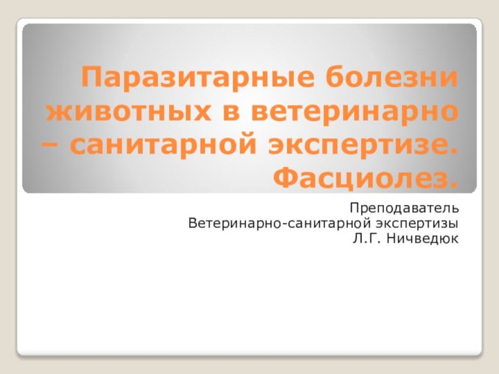 Паразитарные болезни животных в ветеринарно – санитарной экспертизе.  Фасциолез. Преподаватель Ветеринарно-санитарной экспертизыЛ.Г. Ничведюк