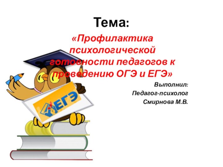 Тема:«Профилактика психологической готовности педагогов к проведению ОГЭ и ЕГЭ»Выполнил:Педагог-психологСмирнова М.В.