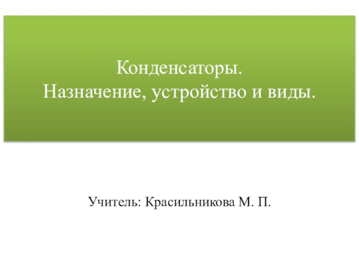 Конденсаторы.  Назначение, устройство и виды.Учитель: Красильникова М. П.