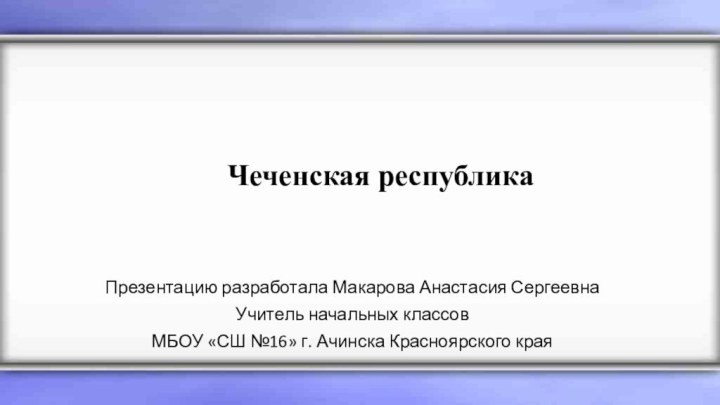 Презентацию разработала Макарова Анастасия СергеевнаУчитель начальных классовМБОУ «СШ №16» г. Ачинска Красноярского краяЧеченская республика