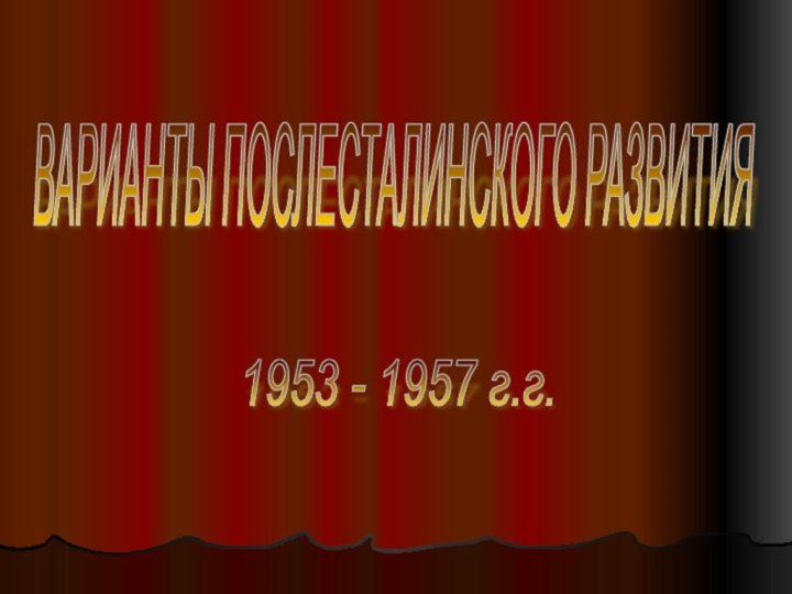 ВАРИАНТЫ ПОСЛЕСТАЛИНСКОГО РАЗВИТИЯ1953 - 1957 г.г.