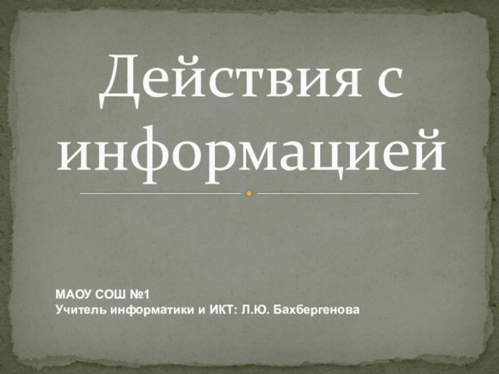 Действия с информациейМАОУ СОШ №1Учитель информатики и ИКТ: Л.Ю. Бахбергенова