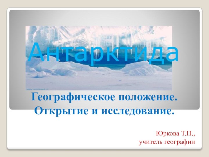 Географическое положение. Открытие и исследование.  Юркова Т.П., учитель географииАнтарктида