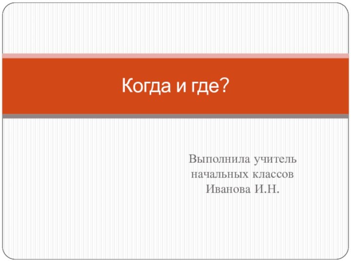 Выполнила учитель начальных классов     Иванова И.Н. Когда и где?