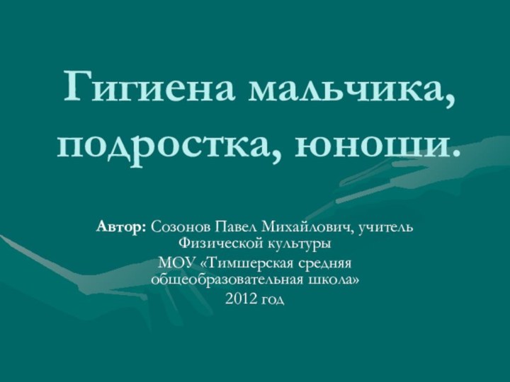 Гигиена мальчика, подростка, юноши.Автор: Созонов Павел Михайлович, учитель Физической культурыМОУ «Тимшерская средняя общеобразовательная школа»2012 год