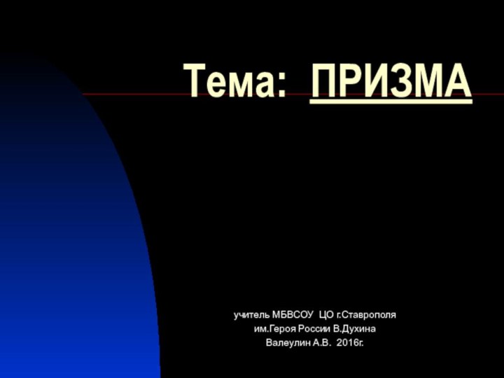 Тема: ПРИЗМАучитель МБВСОУ ЦО г.Ставрополяим.Героя России В.Духина Валеулин А.В. 2016г.