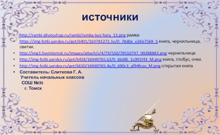 источникиhttp://ramki-photoshop.ru/ramki/ramka-bez-fona_13.png рамкаhttps://img-fotki.yandex.ru/get/6401/163781271.1e/0_78d0e_e26b7569_S книга, чернильница, свитки.http://img1.liveinternet.ru/images/attach/c/4/79/510/79510797_09288883.png чернильницаhttp://img-fotki.yandex.ru/get/6418/16969765.b2/0_6b6f6_1c091f43_M.png книга, глобус, очки.http://img-fotki.yandex.ru/get/6610/16969765.4e/0_690c3_af94fcee_M.png открытая книгаСоставитель: Слиткова