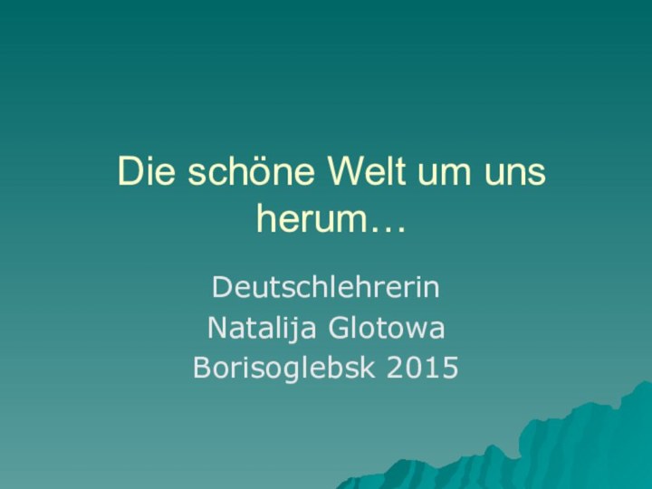 Die schöne Welt um uns herum…Deutschlehrerin Natalija GlotowaBorisoglebsk 2015