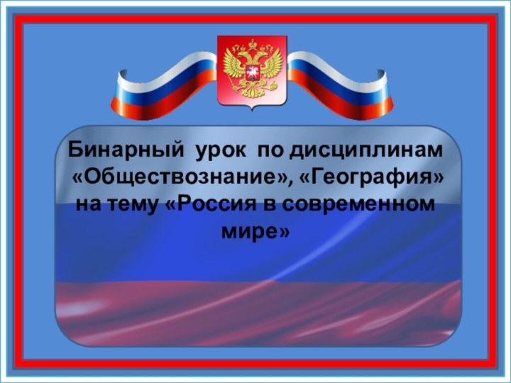 Бинарный урок по дисциплинам  «Обществознание», «География» на тему «Россия в современном мире»