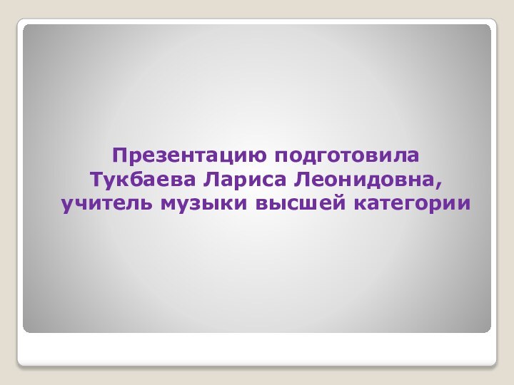 Презентацию подготовила  Тукбаева Лариса Леонидовна,  учитель музыки высшей категории