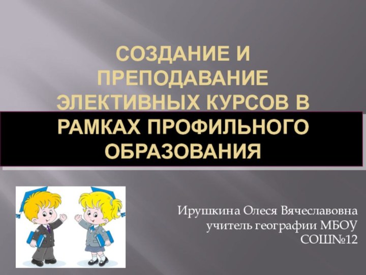 Создание и преподавание элективных курсов в рамках профильного образованияИрушкина Олеся Вячеславовна учитель географии МБОУ СОШ№12