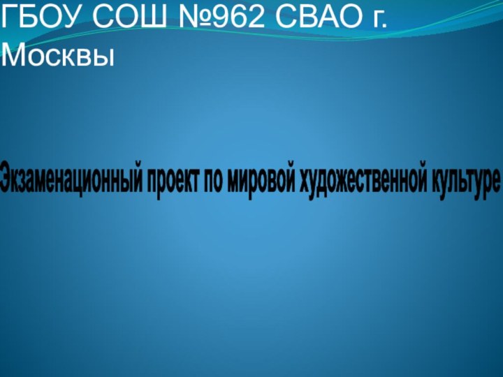 ГБОУ СОШ №962 СВАО г.Москвы Экзаменационный проект по мировой художественной культуре