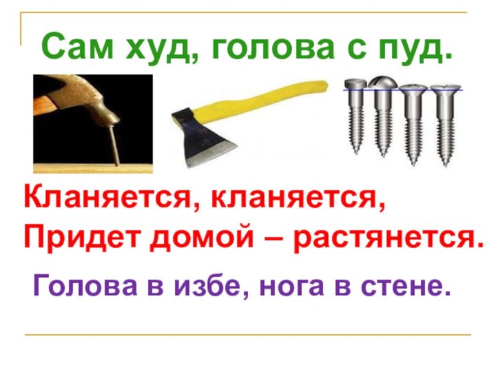 Сам худ, голова с пуд.Кланяется, кланяется,Придет домой – растянется.Голова в избе, нога в стене.