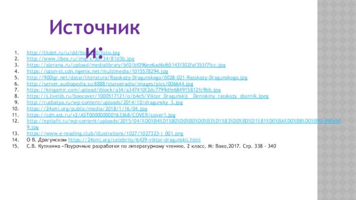 http://litdet.ru/u/dd/bio/200/foto.jpghttp://www.libex.ru/img/x/3b/34/81d3b.jpghttps://alerana.ru/upload/medialibrary/bf0/bf096ee6ad6d65143f302faf353f7fcc.jpghttps://ozon-st.cdn.ngenix.net/multimedia/1015578294.jpghttp:///datai/literatura/Rasskazy-Dragunskogo/0028-021-Rasskazy-Dragunskogo.jpghttp://server.audiopedia.su:8888/staroeradio/images/pics/006644.jpghttps://knigamir.com/upload/iblock/a34/a347410f2dc7799dfe684915812fc9bb.jpghttps://j.livelib.ru/boocover/1000517121/o/b4e5/Viktor_Dragunskij__Deniskiny_rasskazy_sbornik.jpeghttp://rusbatya.ru/wp-content/uploads/2014/10/dragunsky_3.jpghttps://24smi.org/public/media/2018/1/16/04.jpghttps://cdn.ast.ru/v2/AST000000000163368/COVER/cover1.jpghttp://epitafii.ru/wp-content/uploads/2015/04/%D0%B4%D1%80%D0%B0%D0%B3%D1%83%D0%BD%D1%81%D0%BA%D0%B8%D0%B92-590x509.jpghttps://www.e-reading.club/illustrations/1027/1027323-i_001.pngО В. Драгунском https://24smi.org/celebrity/6429-viktor-dragunskii.htmlС.В. Кутявина «Поурочные разработки по литературному чтению. 2 класс.