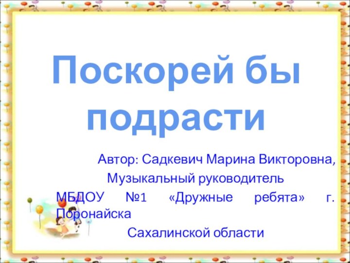 Автор: Садкевич Марина Викторовна,Музыкальный руководительМБДОУ №1 «Дружные ребята» г.ПоронайскаСахалинской области Поскорей бы подрасти