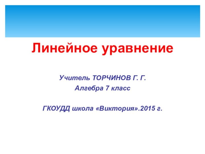 Линейное уравнениеУчитель ТОРЧИНОВ Г. Г.Алгебра 7 классГКОУДД школа «Виктория».2015 г.