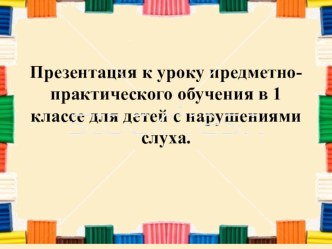 Презентация к уроку предметно-практического обучения в 1 классе для детей с нарушениями слуха.