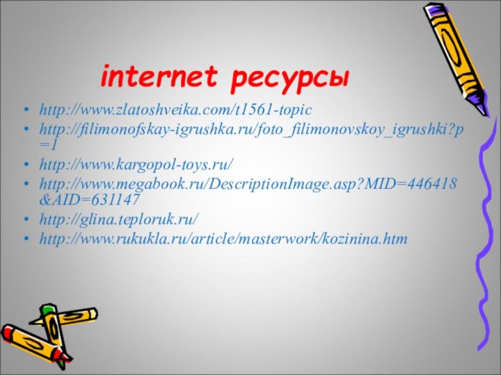 internet ресурсыhttp://www.zlatoshveika.com/t1561-topichttp://filimonofskay-igrushka.ru/foto_filimonovskoy_igrushki?p=1http://www.kargopol-toys.ru/ http://www.megabook.ru/DescriptionImage.asp?MID=446418&AID=631147http://glina.teploruk.ru/http://www.rukukla.ru/article/masterwork/kozinina.htm