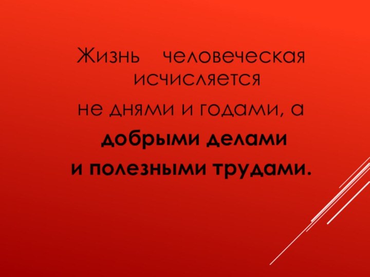 Жизнь  человеческая исчисляется не днями и годами, а добрыми делами и полезными трудами.