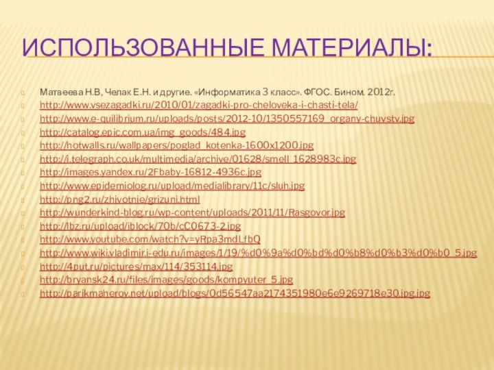 Использованные материалы:Матвеева Н.В, Челак Е.Н. и другие. «Информатика 3 класс». ФГОС. Бином. 2012г.http://www.vsezagadki.ru/2010/01/zagadki-pro-cheloveka-i-chasti-tela/http://www.e-quilibrium.ru/uploads/posts/2012-10/1350557169_organy-chuvstv.jpghttp://catalog.epic.com.ua/img_goods/484.jpghttp://hotwalls.ru/wallpapers/poglad_kotenka-1600x1200.jpghttp://i.telegraph.co.uk/multimedia/archive/01628/smell_1628983c.jpghttp://images.yandex.ru/2Fbaby-16812-4936c.jpghttp://www.epidemiolog.ru/upload/medialibrary/11c/sluh.jpghttp://png2.ru/zhivotnie/grizuni.htmlhttp://wunderkind-blog.ru/wp-content/uploads/2011/11/Rasgovor.jpghttp://lbz.ru/upload/iblock/70b/cC0673-2.jpghttp://www.youtube.com/watch?v=yRpa3mdLfbQhttp://www.wiki.vladimir.i-edu.ru/images/1/19/%d0%9a%d0%bd%d0%b8%d0%b3%d0%b0_5.jpghttp://4put.ru/pictures/max/114/353114.jpghttp://bryansk24.ru/files/images/goods/kompyuter_5.jpghttp://parikmaherov.net/upload/blogs/0d56547aa2174351980e6e9269718e30.jpg.jpg