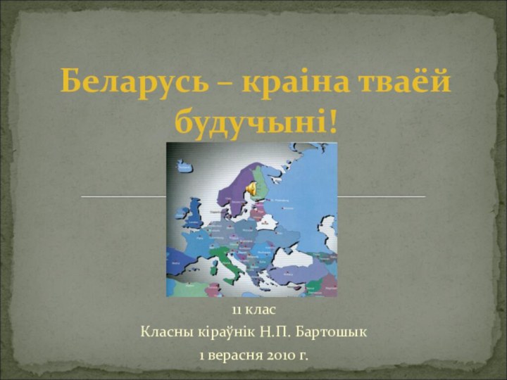 11 класКласны кіраўнік Н.П. Бартошык 1 верасня 2010 г. Беларусь – краіна тваёй будучыні!