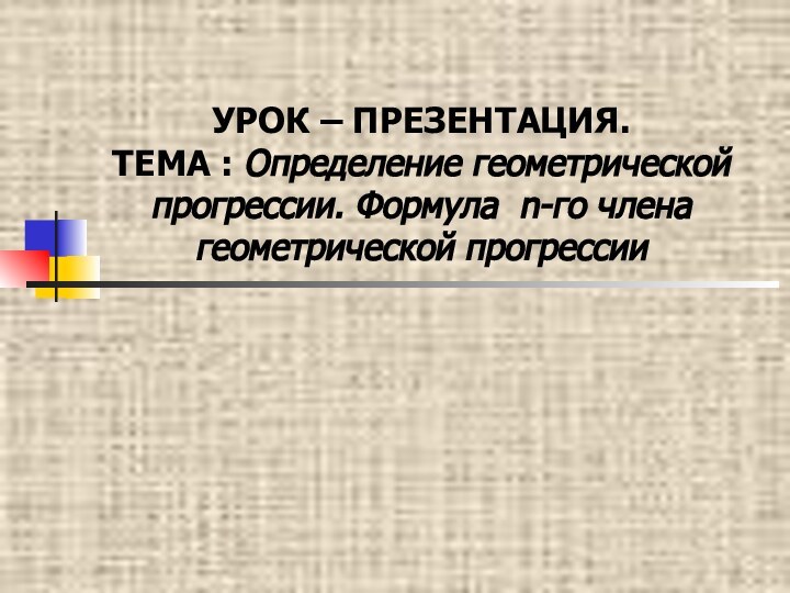 УРОК – ПРЕЗЕНТАЦИЯ. ТЕМА : Определение геометрической прогрессии. Формула n-го члена геометрической