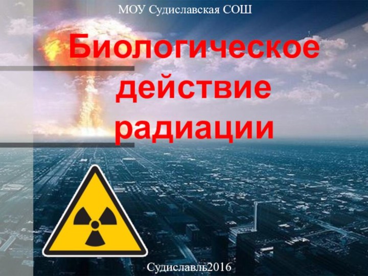 Биологическое действие радиацииМОУ Судиславская СОШСудиславль2016