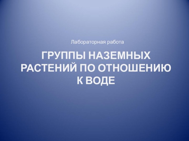 ГРУППЫ НАЗЕМНЫХ РАСТЕНИЙ ПО ОТНОШЕНИЮ К ВОДЕЛабораторная работа