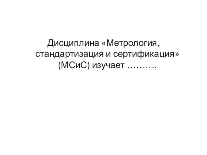 Дисциплина «Метрология, стандартизация и сертификация» (МСиС) изучает ……….