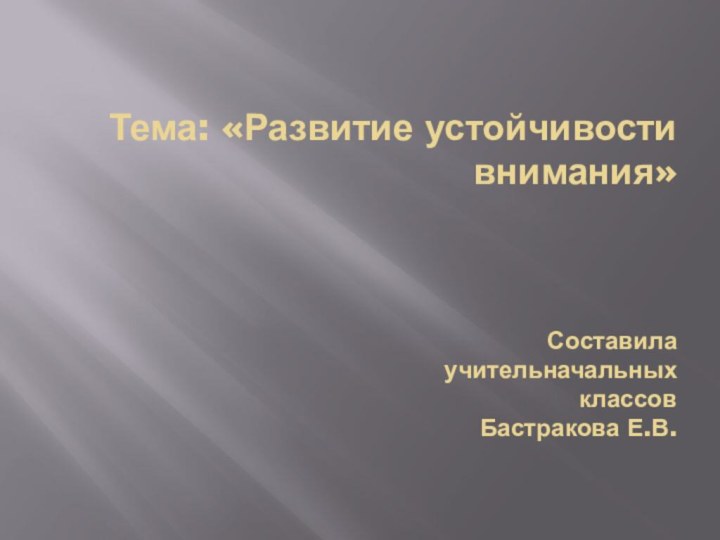 Тема: «Развитие устойчивости внимания»    Составила  учительначальных  классов  Бастракова Е.В.