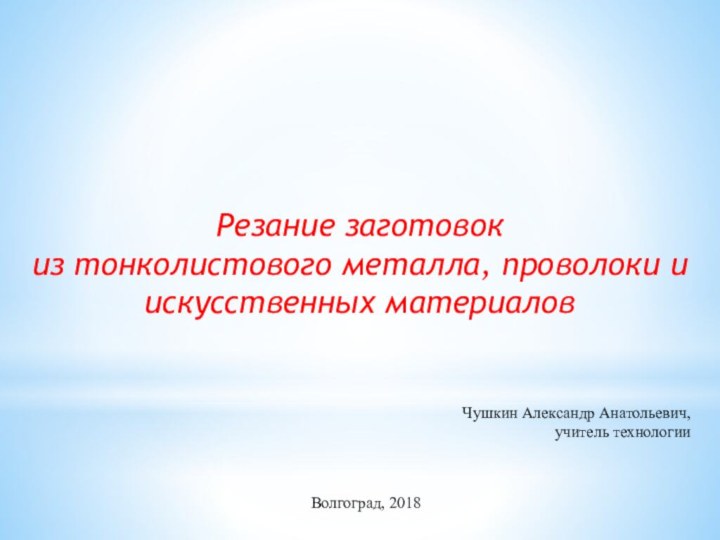 Резание заготовок из тонколистового металла, проволоки и искусственных материалов Чушкин Александр Анатольевич,учитель технологии Волгоград, 2018