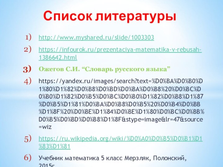 http://www.myshared.ru/slide/1003303https://infourok.ru/prezentaciya-matematika-v-rebusah-1386642.html Ожегов С.И. “Словарь русского языка”https://yandex.ru/images/search?text=%D0%BA%D0%B0%D1%80%D1%82%D0%B8%D0%BD%D0%BA%D0%B8%20%D0%BC%D0%B0%D1%82%D0%B5%D0%BC%D0%B0%D1%82%D0%B8%D1%87%D0%B5%D1%81%D0%BA%D0%B8%D0%B5%20%D0%B4%D0%BB%D1%8F%20%D0%BE%D1%84%D0%BE%D1%80%D0%BC%D0%BB%D0%B5%D0%BD%D0%B8%D1%8F&stype=image&lr=47&source=wizhttps://ru.wikipedia.org/wiki/%D0%A0%D0%B5%D0%B1%D1%83%D1%81Учебник математика 5 класс Мерзляк, Полонский, 2015гСписок литературы