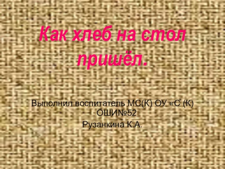 Выполнил воспитатель МС(К) ОУ «С (К)ОШИ№52 Рузанкина К.А.  Как хлеб на стол пришёл.