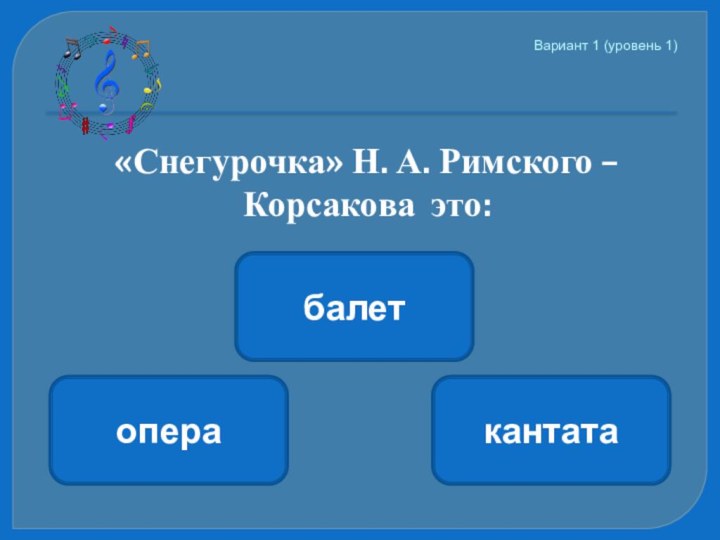 Вариант 1 (уровень 1)   «Снегурочка» Н. А. Римского – Корсакова это:операкантатабалет