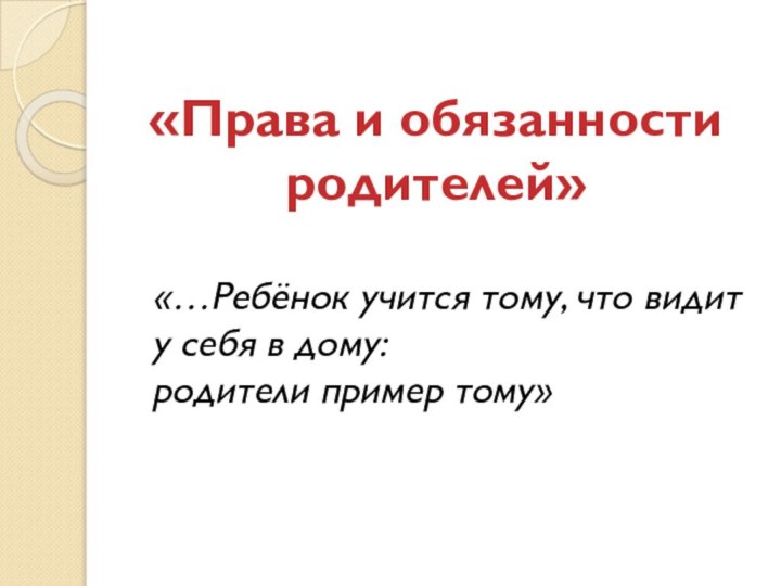 «Права и обязанности родителей» «…Ребёнок учится тому, что видит у себя в дому:родители пример тому»