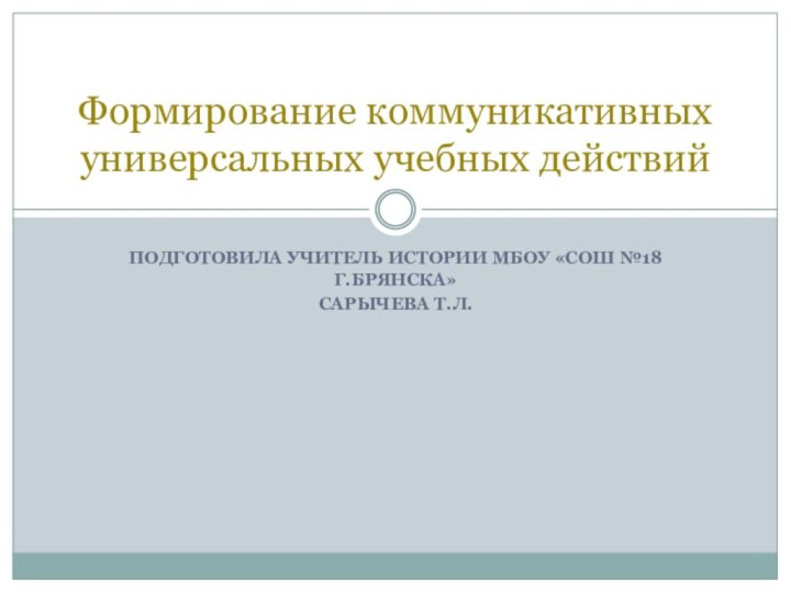 ПОДГОТОВИЛА УЧИТЕЛЬ ИСТОРИИ МБОУ «СОШ №18 Г.БРЯНСКА» САРЫЧЕВА Т.Л.Формирование коммуникативных универсальных учебных действий