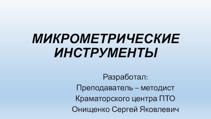 МИКРОМЕТРИЧЕСКИЕ ИНСТРУМЕНТЫРазработал:Преподаватель – методистКраматорского центра ПТООнищенко Сергей Яковлевич