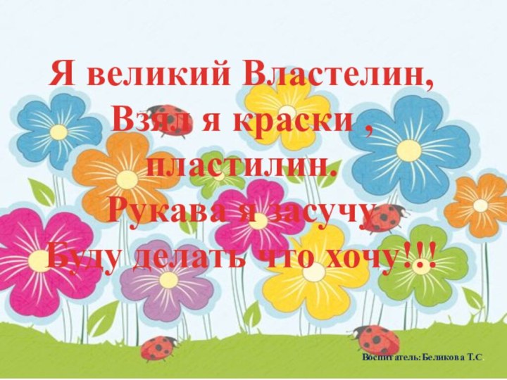 Я великий Властелин,Взял я краски , пластилин.Рукава я засучуБуду делать что хочу!!!Воспитатель:Беликова Т.С.